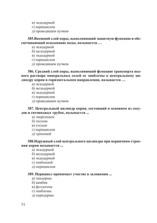 74
в) эндодермой
г) перициклом
д) проводящим пучком
385.Внешний слой коры, выполняющий защитную функцию и обе-
спечивающий всасывание воды, называется …
а) экзодермой
б) мезодермой
в) эндодермой
г) перициклом
д) проводящим пучком
386. Средний слой коры, выполняющий функцию транспорта вод-
ного раствора минеральных солей от эпиблемы к центральному ци-
линдру корня в горизонтальном направлении, называется …
а) экзодермой
б) мезодермой
в) эндодермой
г) перициклом
д) проводящим пучком
387. Центральный цилиндр корня, состоящий в основном из сосу-
дов и ситовидных трубок, называется ...
а) эмергенцем
б) тиллом
в) стелью
г) перициклом
д) трихомой
388.Наружный слой центрального цилиндра при первичном строе-
нии корня называется ...
а) экзодермой
б) мезодермой
в) эндодермой
г) эпиблемой
д) перициклом
389. Перицикл принимает участие в заложении ...
а) эпидермы
б) камбия
в) феллогена
г) эпиблемы
д) перидермы
Copyright ОАО «ЦКБ «БИБКОМ» & ООО «Aгентство Kнига-Cервис»
 