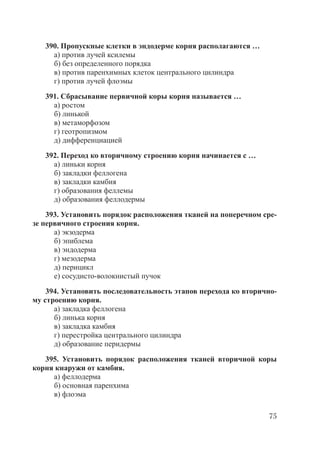 75
390. Пропускные клетки в эндодерме корня располагаются …
а) против лучей ксилемы
б) без определенного порядка
в) против паренхимных клеток центрального цилиндра
г) против лучей флоэмы
391. Сбрасывание первичной коры корня называется …
а) ростом
б) линькой
в) метаморфозом
г) геотропизмом
д) дифференциацией
392. Переход ко вторичному строению корня начинается с …
а) линьки корня
б) закладки феллогена
в) закладки камбия
г) образования феллемы
д) образования феллодермы
393. Установить порядок расположения тканей на поперечном сре-
зе первичного строения корня.
а) экзодерма
б) эпиблема
в) эндодерма
г) мезодерма
д) перицикл
е) сосудисто-волокнистый пучок
394. Установить последовательность этапов перехода ко вторично-
му строению корня.
а) закладка феллогена
б) линька корня
в) закладка камбия
г) перестройка центрального цилиндра
д) образование перидермы
395. Установить порядок расположения тканей вторичной коры
корня кнаружи от камбия.
а) феллодерма
б) основная паренхима
в) флоэма
Copyright ОАО «ЦКБ «БИБКОМ» & ООО «Aгентство Kнига-Cервис»
 