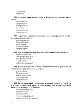 76
г) феллоген
д) пробка
396. Установить последовательность формирования стели в фило-
генезе.
а) актиностель
б) протостель
в) сифоностель
г) эустель
д) диктиостель
е) атактостель
397. Первичная меристема, дающая начало центральному цилин-
дру корня, называется …
а) дерматогеном
б) периблемой
в) плеромой
г) прокамбием
д) протодермой
398. При первичной структуре корня тип проводящего пучка – ...
а) коллатеральный
б) амфикрибральный
в) амфивазальный
г) радиальный
д) биколлатеральный
399. Видоизменениями корней, обусловливающими усиление их
опорной функции, являются … корни.
а) воздушные
б) дыхательные
в) контрактильные
г) досковидные
д) запасающие
400. Видоизмененный утолщенный главный корень, несущий на
верхушке укороченный побег и выполняющий функцию запасания
питательных веществ, называется …
а) корневым клубнем
б) корнеплодом
в) корневищем
г) корнем-присоской
д) контрактильным корнем
Copyright ОАО «ЦКБ «БИБКОМ» & ООО «Aгентство Kнига-Cервис»
 