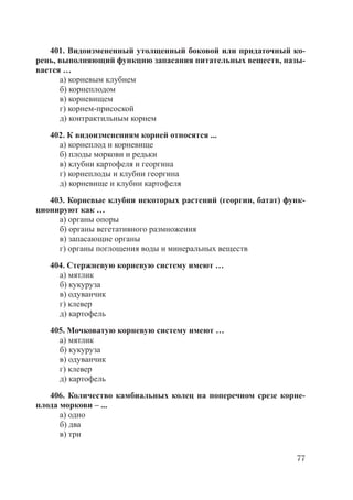 77
401. Видоизмененный утолщенный боковой или придаточный ко-
рень, выполняющий функцию запасания питательных веществ, назы-
вается …
а) корневым клубнем
б) корнеплодом
в) корневищем
г) корнем-присоской
д) контрактильным корнем
402. К видоизменениям корней относятся ...
а) корнеплод и корневище
б) плоды моркови и редьки
в) клубни картофеля и георгина
г) корнеплоды и клубни георгина
д) корневище и клубни картофеля
403. Корневые клубни некоторых растений (георгин, батат) функ-
ционируют как …
а) органы опоры
б) органы вегетативного размножения
в) запасающие органы
г) органы поглощения воды и минеральных веществ
404. Стержневую корневую систему имеют …
а) мятлик
б) кукуруза
в) одуванчик
г) клевер
д) картофель
405. Мочковатую корневую систему имеют …
а) мятлик
б) кукуруза
в) одуванчик
г) клевер
д) картофель
406. Количество камбиальных колец на поперечном срезе корне-
плода моркови – ...
а) одно
б) два
в) три
Copyright ОАО «ЦКБ «БИБКОМ» & ООО «Aгентство Kнига-Cервис»
 