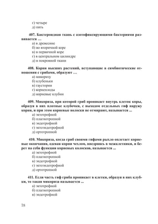 78
г) четыре
д) пять
407. Бактероидная ткань с азотофиксирующими бактериями раз-
вивается …
а) в древесине
б) во вторичной коре
в) в первичной коре
г) в центральном цилиндре
д) в покровной ткани
408. Корни высших растений, вступающие в симбиотические от-
ношения с грибами, образуют …
а) микоризу
б) клубеньки
в) гаустории
г) корнеплоды
д) корневые клубни
409. Микориза, при которой гриб проникает внутрь клеток коры,
образуя в них плотные клубочки, с выходом отдельных гиф наружу
корня, и при этом корневые волоски не отмирают, называется ...
а) эктотрофной
б) плагиотропной
в) эндотрофной
г) эктоэндотрофной
д) ортотропной
410. Микориза, когда гриб своими гифами рыхло оплетает корне-
вые окончания, одевая корни чехлом, внедряясь в межклетники, и бе-
рет на себя функции корневых колосков, называется ...
а) эктотрофной
б) плагиотропной
в) эндотрофной
г) эктоэндотрофной
д) ортотропной
411. Если часть гиф гриба проникает в клетки, образуя в них клуб-
ки, то такая микориза называется ...
а) эктотрофной
б) плагиотропной
в) эндотрофной
Copyright ОАО «ЦКБ «БИБКОМ» & ООО «Aгентство Kнига-Cервис»
 
