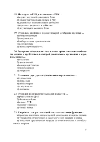 7
18. Молекулы и-РНК, в отличие от т-РНК ...
а) служат матрицей для синтеза белка
б) служат матрицей для синтеза т-РНК
в) доставляют аминокислоты к рибосоме
г) переносят ферменты к рибосоме
д) не участвуют в синтезе белка
19. Основным свойством плазматической мембраны является ...
а) непроницаемость
б) сократимость
в) избирательная проницаемость
г) возбудимость
д) полная проницаемость
20. Внутреняя полужидкая среда клетки, пронизанная мельчайши-
ми нитями и трубочками, в которой расположены органоиды и ядро,
называется …
а) вакуолью
б) цитоплазмой
в) аппаратом Гольджи
г) митохондрией
д) матриксом
21. Главным структурным компонентом ядра являются …
а) хромосомы
б) рибосомы
в) митохондрии
г) хлоропласты
д) лизосомы
22. Основной функцией митохондрий является …
а) редупликация ДНК
б) биосинтез белка
в) синтез АТФ
г) синтез углеводов
д) синтез жиров
23. Хлоропласты в растительной клетке выполняют функцию ...
а) хранения и передачи наследственной информации дочерним клеткам
б) транспорта органических и неорганических веществ в клетке
в) окисления органических веществ до неорганических с освобож-
дением энергии
Copyright ОАО «ЦКБ «БИБКОМ» & ООО «Aгентство Kнига-Cервис»
 