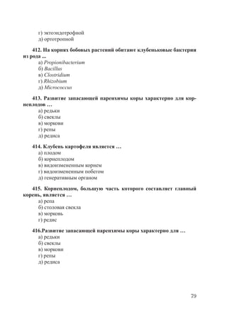 79
г) эктоэндотрофной
д) ортотропной
412. На корнях бобовых растений обитают клубеньковые бактерии
из рода ...
а) Propionibacterium
б) Bacillus
в) Clostridium
г) Rhizobium
д) Micrococcus
413. Развитие запасающей паренхимы коры характерно для кор-
неплодов …
а) редьки
б) свеклы
в) моркови
г) репы
д) редиса
414. Клубень картофеля является …
а) плодом
б) корнеплодом
в) видоизмененным корнем
г) видоизмененным побегом
д) генеративным органом
415. Корнеплодом, большую часть которого составляет главный
корень, является …
а) репа
б) столовая свекла
в) морковь
г) редис
416.Развитие запасающей паренхимы коры характерно для …
а) редьки
б) свеклы
в) моркови
г) репы
д) редиса
Copyright ОАО «ЦКБ «БИБКОМ» & ООО «Aгентство Kнига-Cервис»
 
