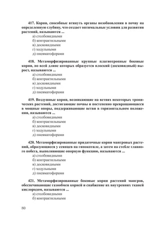 80
417. Корни, способные втянуть органы возобновления в почву на
определенную глубину, что создает оптимальные условия для развития
растений, называются ...
а) столбовидными
б) контрактильными
в) досковидными
г) ходульными
д) пневматофорами
418. Метаморфизированные крупные плагиотропные боковые
корни, по всей длине которых образуется плоский (досковидный) вы-
рост, называются ...
а) столбовидными
б) контрактильными
в) досковидными
г) ходульными
д) пневматофорами
419. Воздушные корни, возникающие на ветвях некоторых тропи-
ческих растений, достигающие почвы и постепенно превращающиеся
в мощные опоры, поддерживающие ветви в горизонтальном положе-
нии, называются ...
а) столбовидными
б) контрактильными
в) досковидными
г) ходульными
д) пневматофорами
420. Метаморфизированные придаточные корни мангровых расте-
ний, образующиеся у сеянцев на гипокотиле, а затем на стебле главно-
го побега, выполняющие опорную функцию, называются ...
а) столбовидными
б) контрактильными
в) досковидными
г) ходульными
д) пневматофорами
421. Метаморфизированные боковые корни растений мангров,
обеспечивающие газообмен корней и снабжение их внутренних тканей
кислородом, называются ...
а) столбовидными
б) контрактильными
Copyright ОАО «ЦКБ «БИБКОМ» & ООО «Aгентство Kнига-Cервис»
 