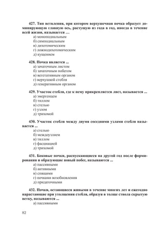 82
427. Тип ветвления, при котором верхушечная почка образует до-
минирующую главную ось, растущую из года в год, иногда в течение
всей жизни, называется …
а) моноподиальным
б) симподиальным
в) дихотомическим
г) ложнодихотомическим
д) кущением
428. Почка является ...
а) зачаточным листом
б) зачаточным побегом
в) вегетативным органом
г) верхушкой стебля
д) генеративным органом
429. Участок стебля, где к нему прикрепляется лист, называется ...
а) эмергенцем
б) тиллом
в) стелью
г) узлом
д) трихомой
430. Участок стебля между двумя соседними узлами стебля назы-
вается ...
а) стелью
б) междоузлием
в) тиллом
г) фасциацией
д) трихомой
431. Боковые почки, распускающиеся на другой год после форми-
рования и образующие новый побег, называются ...
а) пассивными
б) активными
в) спящими
г) почками возобновления
д) придаточными
432. Почки, остающиеся живыми в течение многих лет и ежегодно
нарастающие при утолщении стебля, образуя в толще ствола скрытую
ветку, называются ...
а) пассивными
Copyright ОАО «ЦКБ «БИБКОМ» & ООО «Aгентство Kнига-Cервис»
 
