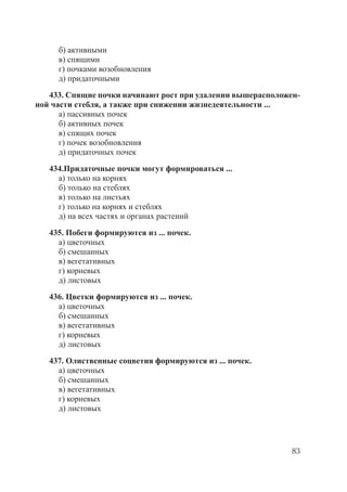 83
б) активными
в) спящими
г) почками возобновления
д) придаточными
433. Спящие почки начинают рост при удалении вышерасположен-
ной части стебля, а также при снижении жизнедеятельности ...
а) пассивных почек
б) активных почек
в) спящих почек
г) почек возобновления
д) придаточных почек
434.Придаточные почки могут формироваться ...
а) только на корнях
б) только на стеблях
в) только на листьях
г) только на корнях и стеблях
д) на всех частях и органах растений
435. Побеги формируются из ... почек.
а) цветочных
б) смешанных
в) вегетативных
г) корневых
д) листовых
436. Цветки формируются из ... почек.
а) цветочных
б) смешанных
в) вегетативных
г) корневых
д) листовых
437. Олиственные соцветия формируются из ... почек.
а) цветочных
б) смешанных
в) вегетативных
г) корневых
д) листовых
Copyright ОАО «ЦКБ «БИБКОМ» & ООО «Aгентство Kнига-Cервис»
 