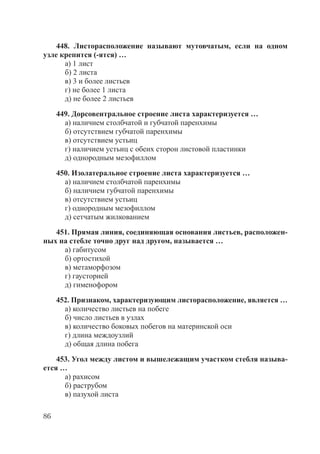 86
448. Листорасположение называют мутовчатым, если на одном
узле крепится (-ятся) …
а) 1 лист
б) 2 листа
в) 3 и более листьев
г) не более 1 листа
д) не более 2 листьев
449. Дорсовентральное строение листа характеризуется …
а) наличием столбчатой и губчатой паренхимы
б) отсутствием губчатой паренхимы
в) отсутствием устьиц
г) наличием устьиц с обеих сторон листовой пластинки
д) однородным мезофиллом
450. Изолатеральное строение листа характеризуется …
а) наличием столбчатой паренхимы
б) наличием губчатой паренхимы
в) отсутствием устьиц
г) однородным мезофиллом
д) сетчатым жилкованием
451. Прямая линия, соединяющая основания листьев, расположен-
ных на стебле точно друг над другом, называется …
а) габитусом
б) ортостихой
в) метаморфозом
г) гаусторией
д) гименофором
452. Признаком, характеризующим листорасположение, является …
а) количество листьев на побеге
б) число листьев в узлах
в) количество боковых побегов на материнской оси
г) длина междоузлий
д) общая длина побега
453. Угол между листом и вышележащим участком стебля называ-
ется …
а) рахисом
б) раструбом
в) пазухой листа
Copyright ОАО «ЦКБ «БИБКОМ» & ООО «Aгентство Kнига-Cервис»
 