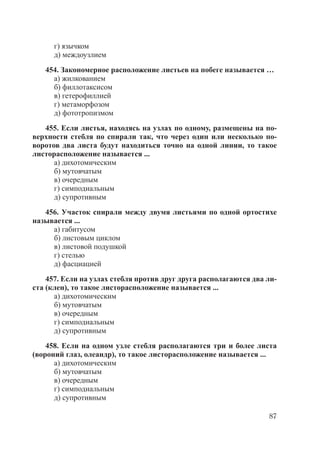 87
г) язычком
д) междоузлием
454. Закономерное расположение листьев на побеге называется …
а) жилкованием
б) филлотаксисом
в) гетерофиллией
г) метаморфозом
д) фототропизмом
455. Если листья, находясь на узлах по одному, размещены на по-
верхности стебля по спирали так, что через один или несколько по-
воротов два листа будут находиться точно на одной линии, то такое
листорасположение называется ...
а) дихотомическим
б) мутовчатым
в) очередным
г) симподиальным
д) супротивным
456. Участок спирали между двумя листьями по одной ортостихе
называется ...
а) габитусом
б) листовым циклом
в) листовой подушкой
г) стелью
д) фасциацией
457. Если на узлах стебля против друг друга располагаются два ли-
ста (клен), то такое листорасположение называется ...
а) дихотомическим
б) мутовчатым
в) очередным
г) симподиальным
д) супротивным
458. Если на одном узле стебля располагаются три и более листа
(вороний глаз, олеандр), то такое листорасположение называется ...
а) дихотомическим
б) мутовчатым
в) очередным
г) симподиальным
д) супротивным
Copyright ОАО «ЦКБ «БИБКОМ» & ООО «Aгентство Kнига-Cервис»
 