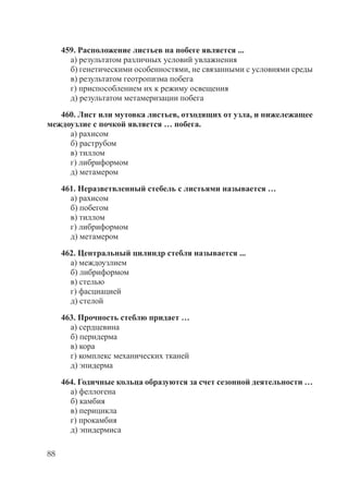 88
459. Расположение листьев на побеге является ...
а) результатом различных условий увлажнения
б) генетическими особенностями, не связанными с условиями среды
в) результатом геотропизма побега
г) приспособлением их к режиму освещения
д) результатом метамеризации побега
460. Лист или мутовка листьев, отходящих от узла, и нижележащее
междоузлие с почкой является … побега.
а) рахисом
б) раструбом
в) тиллом
г) либриформом
д) метамером
461. Неразветвленный стебель с листьями называется …
а) рахисом
б) побегом
в) тиллом
г) либриформом
д) метамером
462. Центральный цилиндр стебля называется ...
а) междоузлием
б) либриформом
в) стелью
г) фасциацией
д) стелой
463. Прочность стеблю придает …
а) сердцевина
б) перидерма
в) кора
г) комплекс механических тканей
д) эпидерма
464. Годичные кольца образуются за счет сезонной деятельности …
а) феллогена
б) камбия
в) перицикла
г) прокамбия
д) эпидермиса
Copyright ОАО «ЦКБ «БИБКОМ» & ООО «Aгентство Kнига-Cервис»
 