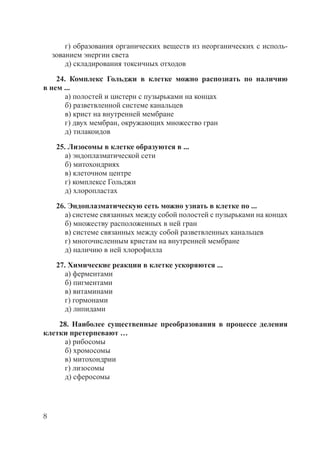 8
г) образования органических веществ из неорганических с исполь-
зованием энергии света
д) складирования токсичных отходов
24. Комплекс Гольджи в клетке можно распознать по наличию
в нем ...
а) полостей и цистерн с пузырьками на концах
б) разветвленной системе канальцев
в) крист на внутренней мембране
г) двух мембран, окружающих множество гран
д) тилакоидов
25. Лизосомы в клетке образуются в ...
а) эндоплазматической сети
б) митохондриях
в) клеточном центре
г) комплексе Гольджи
д) хлоропластах
26. Эндоплазматическую сеть можно узнать в клетке по ...
а) системе связанных между собой полостей с пузырьками на концах
б) множеству расположенных в ней гран
в) системе связанных между собой разветвленных канальцев
г) многочисленным кристам на внутренней мембране
д) наличию в ней хлорофилла
27. Химические реакции в клетке ускоряются ...
а) ферментами
б) пигментами
в) витаминами
г) гормонами
д) липидами
28. Наиболее существенные преобразования в процессе деления
клетки претерпевают …
а) рибосомы
б) хромосомы
в) митохондрии
г) лизосомы
д) сферосомы
Copyright ОАО «ЦКБ «БИБКОМ» & ООО «Aгентство Kнига-Cервис»
 