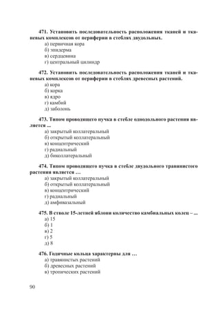 90
471. Установить последовательность расположения тканей и тка-
невых комплексов от периферии в стеблях двудольных.
а) первичная кора
б) эпидерма
в) сердцевина
г) центральный цилиндр
472. Установить последовательность расположения тканей и тка-
невых комплексов от периферии в стеблях древесных растений.
а) кора
б) корка
в) ядро
г) камбий
д) заболонь
473. Типом проводящего пучка в стебле однодольного растения яв-
ляется ...
а) закрытый коллатеральный
б) открытый коллатеральный
в) концентрический
г) радиальный
д) биколлатеральный
474. Типом проводящего пучка в стебле двудольного травянистого
растения является …
а) закрытый коллатеральный
б) открытый коллатеральный
в) концентрический
г) радиальный
д) амфивазальный
475. В стволе 15-летней яблони количество камбиальных колец – ...
а) 15
б) 1
в) 2
г) 5
д) 8
476. Годичные кольца характерны для …
а) травянистых растений
б) древесных растений
в) тропических растений
Copyright ОАО «ЦКБ «БИБКОМ» & ООО «Aгентство Kнига-Cервис»
 