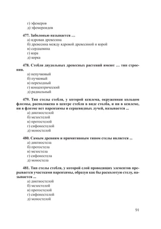 91
г) эфемеров
д) эфемероидов
477. Заболонью называется …
а) ядровая древесина
б) древесина между ядровой древесиной и корой
в) сердцевина
г) кора
д) корка
478. Стебли двудольных древесных растений имеют … тип строе-
ния.
а) непучковый
б) пучковый
в) переходный
г) концентрический
д) радиальный
479. Тип стелы стебля, у которой ксилема, окруженная кольцом
флоэмы, расположена в центре стебля в виде столба, и ни в ксилеме,
ни в флоэме нет паренхимы и серцевидных лучей, называется ...
а) диктиостелой
б) мезостелой
в) протостелой
г) сифоностелой
д) моностелой
480. Самым древним и примитивным типом стелы является ...
а) диктиостела
б) протостела
в) мезостела
г) сифоностела
д) моностела
481. Тип стелы стебля, у которой слой проводящих элементов пре-
рывается участками паренхимы, образуя как бы расколотую стелу, на-
зывается ...
а) диктиостелой
б) мезостелой
в) протостелой
г) сифоностелой
д) моностелой
Copyright ОАО «ЦКБ «БИБКОМ» & ООО «Aгентство Kнига-Cервис»
 