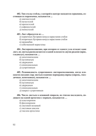 92
482. Тип стелы стебля, у которой в центре находится серцевина, со-
стоящая из паренхимы, называется ...
а) диктиостелой
б) мезостелой
в) протостелой
г) сифоностелой
д) моностелой
483. Лист образуется из …
а) первичных бугорков конуса нарастания стебля
б) вторичных бугорков конуса нарастания стебля
в) прокамбия
г) собственной меристемы
484. Листорасположение, при котором от одного узла отходит один
лист, но листья располагаются в одной плоскости двумя рядами (ирис,
гладиолус), называется …
а) дихотомическим
б) мутовчатым
в) двурядным
г) симподиальным
д) супротивным
485. Разновидность супротивного листорасположения, когда пло-
скости соседних пар листьев взаимно перпердикулярны (сирень, гвоз-
дичные, яснотковые), называется …
а) дихотомическим
б) мутовчатым
в) двурядным
г) симподиальным
д) накрест супротивным
486. Число листьев в основной спирали, не считая последнего, си-
дящего на одной ортостихе с первым, называется …
а) пластохроном
б) филлохроном
в) листовой мозаикой
г) листовым циклом
д) числом ортостихи
Copyright ОАО «ЦКБ «БИБКОМ» & ООО «Aгентство Kнига-Cервис»
 