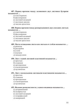 93
487. Период времени между заложением двух листовых бугорков
называется …
а) пластохроном
б) филлохроном
в) листовой мозаикой
г) листовым циклом
д) числом ортостихи
488. Период времени между развертыванием двух соседних листьев
называется …
а) пластохроном
б) филлохроном
в) листовой мозаикой
г) листовым циклом
д) числом ортостихи
489. Место отхождения листа или листьев от стебля называется …
а) рахисом
б) раструбом
в) узлом
г) язычком
д) междоузлием
490. Лист с одной листовой пластинкой называется ...
а) простым
б) сложным
в) ортотропным
г) плагиотропным
д) мутовчатым
491. Лист с несколькими листовыми пластинками называется ...
а) простым
б) сложным
в) ортотропным
г) плагиотропным
д) мутовчатым
492. Явление разнолистности у одного индивида называется ...
а) детерминацией
б) полярностью
в) листовой мозаикой
г) гетерофиллией
д) мацерацией
Copyright ОАО «ЦКБ «БИБКОМ» & ООО «Aгентство Kнига-Cервис»
 