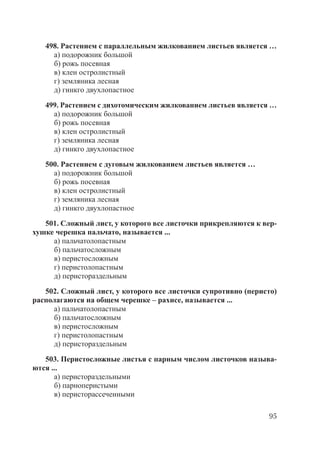 95
498. Растением с параллельным жилкованием листьев является …
а) подорожник большой
б) рожь посевная
в) клен остролистный
г) земляника лесная
д) гинкго двухлопастное
499. Растением с дихотомическим жилкованием листьев является …
а) подорожник большой
б) рожь посевная
в) клен остролистный
г) земляника лесная
д) гинкго двухлопастное
500. Растением с дуговым жилкованием листьев является …
а) подорожник большой
б) рожь посевная
в) клен остролистный
г) земляника лесная
д) гинкго двухлопастное
501. Сложный лист, у которого все листочки прикрепляются к вер-
хушке черешка пальчато, называется ...
а) пальчатолопастным
б) пальчатосложным
в) перистосложным
г) перистолопастным
д) перистораздельным
502. Сложный лист, у которого все листочки супротивно (перисто)
располагаются на общем черешке – рахисе, называется ...
а) пальчатолопастным
б) пальчатосложным
в) перистосложным
г) перистолопастным
д) перистораздельным
503. Перистосложные листья с парным числом листочков называ-
ются ...
а) перистораздельными
б) парноперистыми
в) перисторассеченными
Copyright ОАО «ЦКБ «БИБКОМ» & ООО «Aгентство Kнига-Cервис»
 