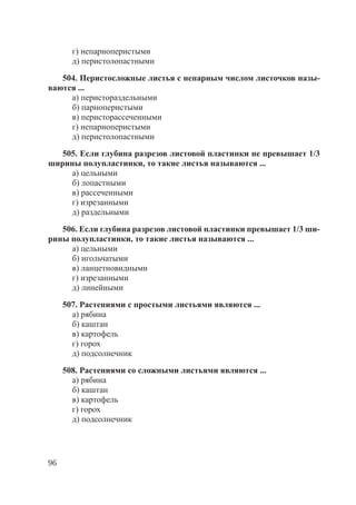 96
г) непарноперистыми
д) перистолопастными
504. Перистосложные листья с непарным числом листочков назы-
ваются ...
а) перистораздельными
б) парноперистыми
в) перисторассеченными
г) непарноперистыми
д) перистолопастными
505. Если глубина разрезов листовой пластинки не превышает 1/3
ширины полупластинки, то такие листья называются ...
а) цельными
б) лопастными
в) рассеченными
г) изрезанными
д) раздельными
506. Если глубина разрезов листовой пластинки превышает 1/3 ши-
рины полупластинки, то такие листья называются ...
а) цельными
б) игольчатыми
в) ланцетновидными
г) изрезанными
д) линейными
507. Растениями с простыми листьями являются ...
а) рябина
б) каштан
в) картофель
г) горох
д) подсолнечник
508. Растениями со сложными листьями являются ...
а) рябина
б) каштан
в) картофель
г) горох
д) подсолнечник
Copyright ОАО «ЦКБ «БИБКОМ» & ООО «Aгентство Kнига-Cервис»
 