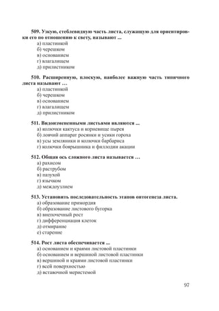 97
509. Узкую, стеблевидную часть листа, служащую для ориентиров-
ки его по отношению к свету, называют ...
а) пластинкой
б) черешком
в) основанием
г) влагалищем
д) прилистником
510. Расширенную, плоскую, наиболее важную часть типичного
листа называют …
а) пластинкой
б) черешком
в) основанием
г) влагалищем
д) прилистником
511. Видоизмененными листьями являются ...
а) колючки кактуса и корневище пырея
б) ловчий аппарат росянки и усики гороха
в) усы земляники и колючки барбариса
г) колючки боярышника и филлодии акации
512. Общая ось сложного листа называется …
а) рахисом
б) раструбом
в) пазухой
г) язычком
д) междоузлием
513. Установить последовательность этапов онтогенеза листа.
а) образование примордия
б) образование листового бугорка
в) внепочечный рост
г) дифференциация клеток
д) отмирание
е) старение
514. Рост листа обеспечивается ...
а) основанием и краями листовой пластинки
б) основанием и вершиной листовой пластинки
в) вершиной и краями листовой пластинки
г) всей поверхностью
д) вставочной меристемой
Copyright ОАО «ЦКБ «БИБКОМ» & ООО «Aгентство Kнига-Cервис»
 