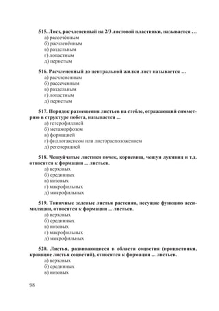 98
515. Лист, расчлененный на 2/3 листовой пластинки, называется …
а) рассечённым
б) расчленённым
в) раздельным
г) лопастным
д) перистым
516. Расчлененный до центральной жилки лист называется …
а) расчлененным
б) рассеченным
в) раздельным
г) лопастным
д) перистым
517. Порядок размещения листьев на стебле, отражающий симмет-
рию в структуре побега, называется ...
а) гетерофиллией
б) метаморфозом
в) формацией
г) филлотаксисом или листорасположением
д) регенерацией
518. Чешуйчатые листики почек, корневищ, чешуи лукивиц и т.д.
относятся к формации ... листьев.
а) верховых
б) срединных
в) низовых
г) макрофильных
д) микрофильных
519. Типичные зеленые листья растения, несущие функцию асси-
миляции, относятся к формации ... листьев.
а) верховых
б) срединных
в) низовых
г) макрофильных
д) микрофильных
520. Листья, развивающиеся в области соцветия (прицветники,
кроющие листья соцветий), относятся к формации ... листьев.
а) верховых
б) срединных
в) низовых
Copyright ОАО «ЦКБ «БИБКОМ» & ООО «Aгентство Kнига-Cервис»
 