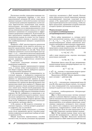 ИНФОРМАЦИОННО УПРАВЛЯЮЩИЕ СИСТЕМЫ № 3, 201536
ИНФОРМАЦИОННО-УПРАВЛЯЮЩИЕ СИСТЕМЫ
Различные способы управления выводом спо-
собствуют сокращению перебора, в том числе
предложенный авторами [2] метод управления
прямым выводом в интеллектуальных системах
с дискретными доменами переменных путем ана-
лиза эвристических индикаторов хода вывода,
использующих некоторые подмножества этих
доменов. Однако из-за однонаправленности этого
метода невозможно ускорить вывод за счет своев-
ременного изменения его направления и эффек-
тивного разрешения конфликта. В настоящей ра-
боте предлагается сократить перебор вариантов
продолжения вывода на основе того же теорети-
ко-множественного подхода к задачам управле-
ния комбинированным выводом и разрешением
конфликта.
Конфликт в ИнС диагностируется решателем
(интерпретатором), когда имеется несколько ва-
риантов продолжения вывода и нужно выбрать
наиболее перспективное из них [3]. Чаще всего
конфликт возникает, если на некотором шаге вы-
вода  = 1, 2, ... появляется несколько продукций,
предпосылки которых подтверждаются текущим
множеством фактов, хранящихся в БД. Эти про-
дукции называют конфликтным множеством
(CS — conflict set).
Существуют следующие основные способы
разрешения конфликта.
1. Правилам заранее приписываются приори-
теты, и между ними устанавливается отноше-
ние общего порядка. Из CS выбирается правило
с максимальным приоритетом.
2. На множестве правил устанавливается ча-
стичный порядок, и выбирается подмножество
правил с максимальным приоритетом. Например,
правило Pj предпочтительнее правила Pl тогда
и только тогда, когда левая часть правила Pl (пред-
ставленная как множество фактов) является под-
множеством левой части правила Pj. Первым при-
меняется правило с более длинным списком фак-
тов в левой части. Такой способ разрешения кон-
фликта получил название «специальный случай».
3. На фактах в БД задается отношение полного
порядка. Из CS выбирается та продукция, в ле-
вой части которой используются данные с макси-
мальным приоритетом. Примером такого подхо-
да служит приписывание возраста фактам в БД,
тогда из CS выбирается продукция, использую-
щая наиболее «молодые» факты.
4. На данных из БД задается отношение ча-
стичного порядка, с учетом которого разрешает-
ся конфликт, как и в способе 3.
5. Случайный выбор используют в случаях,
когда после применения других способов разре-
шения конфликта не происходит выбора ни одно-
го правила из CS.
Общий недостаток перечисленных способов
состоит в том, что они не учитывают внутреннюю
структуру заложенных в ИнС знаний. Поэтому
ниже предлагается способ управления выводом,
анализирующий структуру следствий из вхо-
дящих в CS продукций и сравнивающий ее со
структурой предпосылок цели вывода, чтобы вы-
брать продукцию, применение которой позволяет
ускорить процесс достижения этой цели.
Формализация задачи
и алгоритм комбинированного
детерминированного вывода
Пусть набор переменных xi, которые могут
быть результатами вывода, задан в универсуме
U = X1  X2  … Xn, где Xi — дискретные или
дискретизированные домены (множества допу-
стимых значений) соответствующих переменных.
Тогда любой факт, хранящийся в БД, можно
представить в виде свидетельства «за» некоторые
допустимые значения переменной:
 , ,i ii ix X+ +Î Í (1)
либо в виде свидетельства «против» некоторых
допустимых значений:
 , .i ii ix X- -Ï Í (2)
Появление факта вида (2) при детерминиро-
ванном выводе можно интерпретировать как «су-
жение» домена, приняв
 
1  ii iX X+ -= (3)
и 0 ,i iX X= поэтому в следующем разделе приня-
то, что в БД есть только факты вида (1).
Продукции в БЗ ИнС обычно хранятся в фор-
мате «условие — действие» [2]:
Aj É Bj, (4)
где Aj и Bj — конъюнкции утверждений вида (1)
или (2). Для простоты будем считать, что каждое
из этих утверждений есть высказывание. Цель
вывода G задается как такая же конъюнкция.
Алгоритм комбинированного детерминиро-
ванного вывода
Шаг 1. Интеллектуальная система начинает
работать в режиме обратного вывода, когда каж-
дый из конъюнктов начальной (глобальной) цели
сравнивается с конъюнктами правых частей Bj
продукций (4) и, если найдена продукция, позво-
ляющая определить истинность этого конъюн-
кта, вместо него в формулу цели подставляются
конъюнкты, содержащиеся в левой части Aj та-
кой продукции. Если ни одна продукция не под-
ходит, ИнС переходит в режим прямого вывода.
Шаг 2. При прямом выводе левые части про-
дукций (4) сравниваются с фактами вида (1),
имеющимися в БД ИнС. Начальное множество
фактов вводится в ИнС извне (пользователем или
Copyright ОАО «ЦКБ «БИБКОМ» & ООО «Aгентство Kнига-Cервис»
 