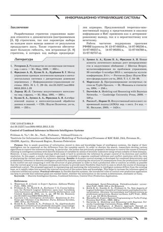 ИНФОРМАЦИОННО УПРАВЛЯЮЩИЕ СИСТЕМЫ№ 3, 2015 39
ИНФОРМАЦИОННО-УПРАВЛЯЮЩИЕ СИСТЕМЫ
Заключение
Разработанная стратегия управления выво-
дом относится к динамическим (настраиваемым
[3, 8]) стратегиям, так как параметры выбора
на каждом шаге вывода зависят от результатов
предыдущего шага. Такие стратегии обеспечи-
вают большую гибкость, чем встроенные [3, 8]
стратегии, в которых ход выбора предопреде-
лен априорно. Предложенный теоретико-мно-
жественный подход к представлению и анализу
информации в ИнС применим как к детермини-
рованному выводу, так и к вероятностному или
нечеткому.
Работа частично поддержана грантами
РФФИ (проекты № 13-07-00318-а, 14-07-00256-а,
14-07-00257-а, 14-07-00205-а, 15-07-04760-а,
15-07-02757-а).
Литература
1. Уотермен Д. Руководство по экспертным системам:
пер. с англ. — М.: Мир, 1989. — 388 с.
2. Фридман А. Я., Кулик Б. А., Курбанов В. Г. Метод
управления прямым логическим выводом в интел-
лектуальных системах с дискретными доменами
переменных // Информационно-управляющие си-
стемы. 2015. № 1. С. 29–34. doi:10.15217/issn1684-
8853.2015.1.29
3. Лорьер Ж.-Л. Системы искусственного интеллек-
та: пер. с франц. — М.: Мир, 1991. — 568 с.
4. Кулик Б. А., Зуенко А. А., Фридман А. Я. Алгебра-
ический подход к интеллектуальной обработке
данных и знаний. — СПб.: Изд-во Политехн. ун-та,
2010. — 235 с.
5. Зуенко А. А., Кулик Б. А., Фридман А. Я. Новые
аспекты логического вывода: рост неопределенно-
сти и индуктивное обобщение // Шестая Всерос.
мультиконференция по проблемам управления,
30 сентября–5 октября 2013 г.: материалы мульти-
конференции. В 4 т. — Ростов-на-Дону: Изд-во Юж-
ного федерального ун-та, 2013. Т. 1. С. 34–39.
6. Марселлус Д. Программирование экспертных си-
стем на Турбо Прологе. — М.: Финансы и статисти-
ка, 1994. — 256 с.
7. Darwiche A. Modeling and Reasoning with Bayesian
Networks. — Cambridge University Press, 2009. —
526 p.
8. Рассел С., Норвиг П. Искусственный интеллект: со-
временный подход (AIMA): пер. с англ. 2-е изд. —
М.: Вильямс, 2005. — 1424 с.
UDC 519.673:004.9
doi:10.15217/issn1684-8853.2015.3.35
Control of Combined Inference in Discrete Intelligence Systems
Fridman A. Ya.a, Dr. Sc., Tech., Professor, fridman@iimm.ru
aInstitute for Informatics and Mathematical Modelling of Technological Processes of KSC RAS, 24A, Fersman St.,
184209, Apatity, Murmansk Region, Russian Federation
Purpose: Due to ample quantities of information stored in data and knowledge bases of intelligence systems, the degree of their
intelligence can be measured as the difference from the complete search. In order to shorten the search, researchers develop various
algorithms to control the inference chaining. In particular, the author has previously proposed a technique to control the course of forward
chaining in intelligence systems with discrete domains of variables by means of heuristic indicators using certain subsets of these domains.
However, it was a unidirectional chaining which made it hard to accelerate the inference by proper control of its direction and conflict
resolution. In this paper, a similar set-theory approach is extended to organize combined inference and conflict resolution with the view
of shortening the variant search for inference chaining. Results: A dynamic control strategy is developed for combined deterministic and
probabilistic inference in discrete intelligence production systems, analyzing the structure of consequences from the productions included
in the conflict set and comparing it with the structure of goal premises in order to find a production able to confirm as solidly as possible
that the current goal is true. Dynamic strategies are known to provide more flexibility than built-in ones in which the course of choosing is
predefined a priori. The proposed approach to representing and analyzing the information in intelligent systems differs from the existing
ones, as it rapidly takes into account the internal structure of the system data and knowledge. This helps to increase the inference speed in
a discrete intellectual system. Practical relevance: In flexible discrete systems, the introduced rules of control over production application
can help to provide that inference goals are reached faster, whether the information in the system is determinate, stochastic or fuzzy.
Keywords — Discrete Intelligence System, Combined Inference, Control Over Production Application.
References
1. Waterman D. A Guide to Expert Systems. Addison-Wesley
Publ., 1985. 419 p.
2. Fridman A. Ya., Kulik B. A., Kurbanov V. G. Course Indica-
tors for Forward Logical Inference upon List Variables].
Informatsionno-upravliaiushchie sistemy [Information and
Control Systems], 2015, no. 1, pp. 29–34 (In Russian).
doi:10.15217/issn1684-8853.2015.1.29
3. Lauriere J.-L. Intelligence Artificielle: Resolution de Pro-
bleme par l’Homme et la Machine. Paris, Editons Eyrolles,
1987. 473 p. (In French).
4. Kulik B. A., Zuenko A. A., Fridman A. Ya. Algebraicheskii
podkhod k intellektual’noi obrabotke dannykh i znanii [Alge-
braic Approach to Intelligent Processing of Data and
Knowledge]. Saint-Petersburg, Politekhnicheskii univer-
sitet Publ., 2010. 235 p. (In Russian).
5. Kulik B. A., Zuenko A. A., Fridman A. Ya. New Aspects of
Logical Inference: Growth of Uncertainty and Inductive Ge-
neralization. Shestaia Vserossiiskaia mul’tikonferentsiia po
problemam upravleniia, Rostov-na-Donu, IuFU Publ., 2013,
vol. 1, pp. 34–39 (In Russian).
6. Marsellus D. Expert Systems Programming in Turbo Prolog.
Prentice Hall Publ., 1988. 266 p.
7. Darwiche A. Modeling and Reasoning with Bayesian Net-
works. Cambridge University Press, 2009. 526 p.
8. Artificial Intelligence. A Modern Approach. Second еd.
S. Russel, P. Norvig (eds.). Prentice Hall Publ., 2003. 1081 p.
Copyright ОАО «ЦКБ «БИБКОМ» & ООО «Aгентство Kнига-Cервис»
 