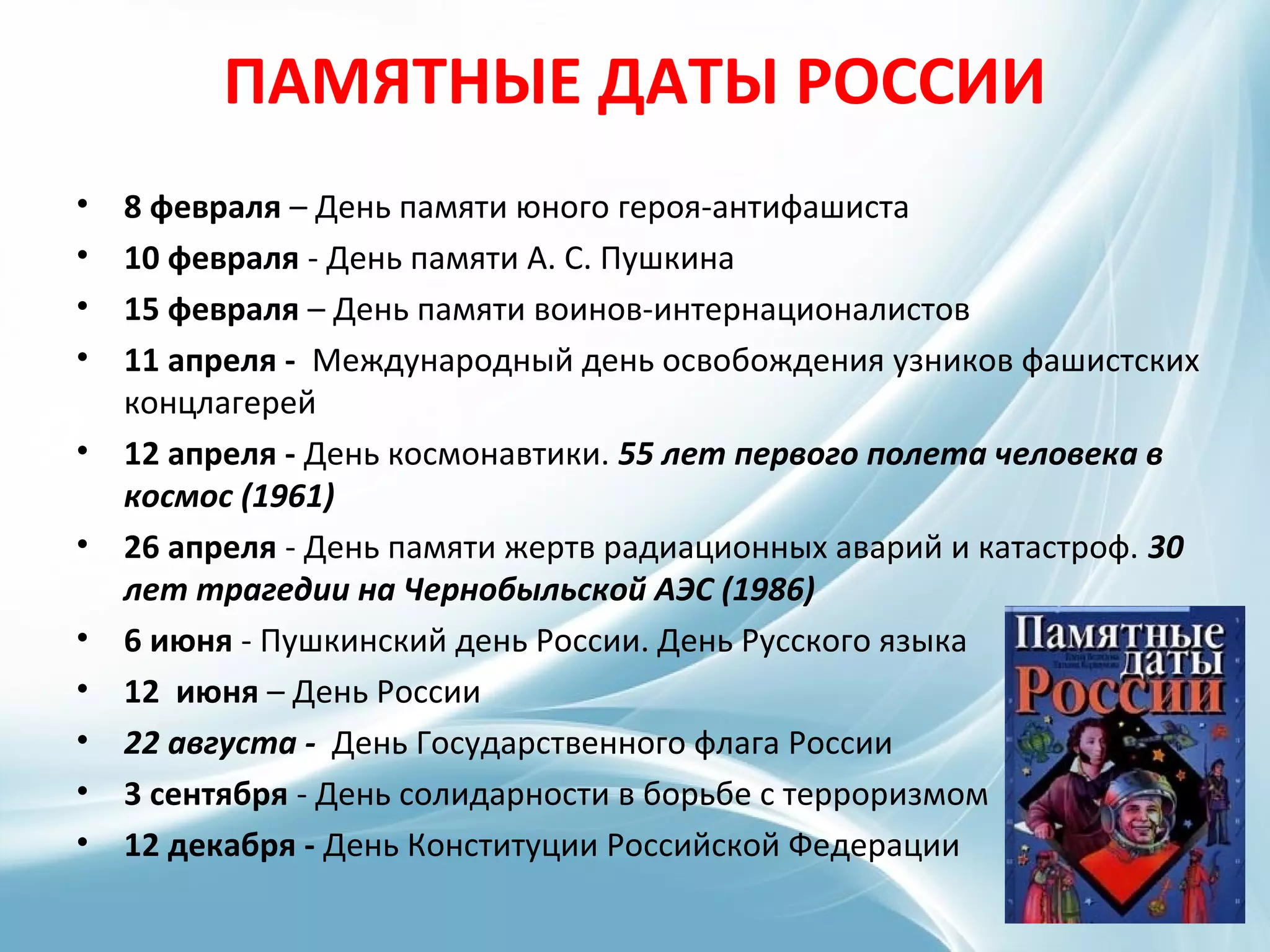 ПАМЯТНЫЕ ДАТЫ РОССИИ
• 8 февраля – День памяти юного героя-антифашиста
• 10 февраля - День памяти А. С. Пушкина
• 15 февраля – День памяти воинов-интернационалистов
• 11 апреля - Международный день освобождения узников фашистских
концлагерей
• 12 апреля - День космонавтики. 55 лет первого полета человека в
космос (1961)
• 26 апреля - День памяти жертв радиационных аварий и катастроф. 30
лет трагедии на Чернобыльской АЭС (1986)
• 6 июня - Пушкинский день России. День Русского языка
• 12 июня – День России
• 22 августа - День Государственного флага России
• 3 сентября - День солидарности в борьбе с терроризмом
• 12 декабря - День Конституции Российской Федерации
 