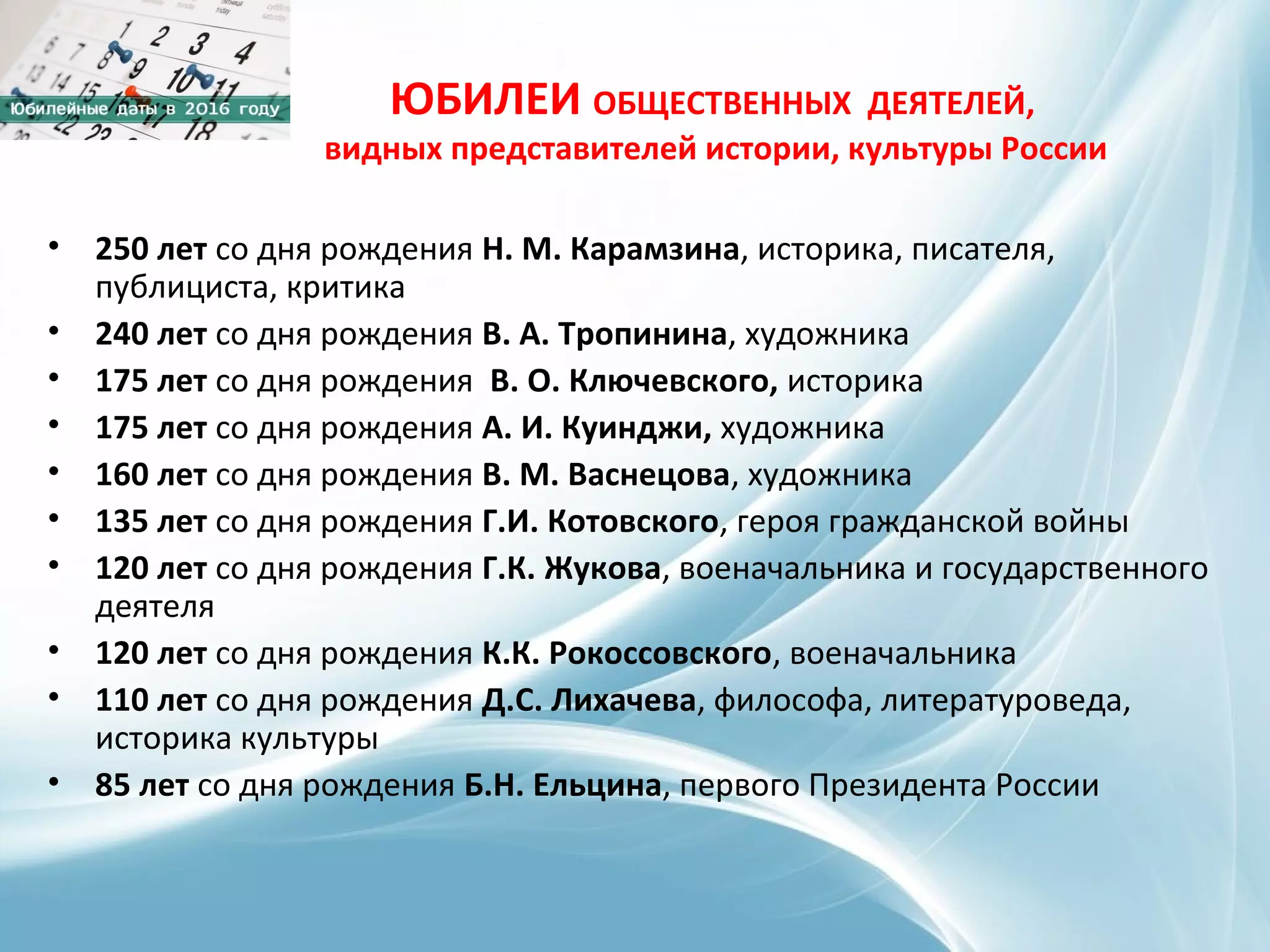 ЮБИЛЕИ ОБЩЕСТВЕННЫХ ДЕЯТЕЛЕЙ,
видных представителей истории, культуры России
• 250 лет со дня рождения Н. М. Карамзина, историка, писателя,
публициста, критика
• 240 лет со дня рождения В. А. Тропинина, художника
• 175 лет со дня рождения В. О. Ключевского, историка
• 175 лет со дня рождения А. И. Куинджи, художника
• 160 лет со дня рождения В. М. Васнецова, художника
• 135 лет со дня рождения Г.И. Котовского, героя гражданской войны
• 120 лет со дня рождения Г.К. Жукова, военачальника и государственного
деятеля
• 120 лет со дня рождения К.К. Рокоссовского, военачальника
• 110 лет со дня рождения Д.С. Лихачева, философа, литературоведа,
историка культуры
• 85 лет со дня рождения Б.Н. Ельцина, первого Президента России
 