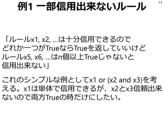 例1 一部信用出来ないルール
「ルールx1, x2, …は十分信用できるので
どれか一つがTrueならTrueを返していいけど
ルールx5, x6, …はn個以上Trueじゃないと
信用出来ない」
これのシンプルな例としてx1 or (x2 and x3)を考
える。x1は単体で信用できるが、x2とx3信頼出来
ないので両方Trueの時だけにしたい。
11
 