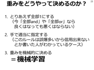 重みをどうやって決めるのか？
1. とりあえず全部1にする
（今「全部and」や「全部or」なら
良くはなっても悪くはならない）
2. 手で適当に指定する
（このルールは誤爆多いから信用出来ない
とか書いた人がわかっているケース）
3. 重みを機械的に決める
＝機械学習
23
 