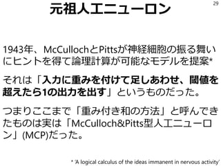 元祖人工ニューロン
1943年、McCullochとPittsが神経細胞の振る舞い
にヒントを得て論理計算が可能なモデルを提案*
それは「入力に重みを付けて足しあわせ、閾値を
超えたら1の出力を出す」というものだった。
つまりここまで「重み付き和の方法」と呼んでき
たものは実は「McCulloch&Pitts型人工ニューロ
ン」(MCP)だった。
29
* ‘A logical calculus of the ideas immanent in nervous activity’
 