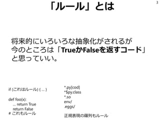 「ルール」とは
将来的にいろいろな抽象化がされるが
今のところは「TrueかFalseを返すコード」
と思っていい。
3
if (これはルール) { … }
def foo(x):
… return True
return False
# これもルール
*.py[cod]
*$py.class
*.so
env/
.eggs/
正規表現の羅列もルール
 