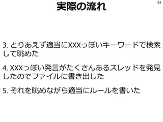 実際の流れ
3. とりあえず適当にXXXっぽいキーワードで検索
して眺めた
4. XXXっぽい発言がたくさんあるスレッドを発見
したのでファイルに書き出した
5. それを眺めながら適当にルールを書いた
34
 