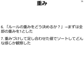重み
6. 「ルールの重みをどう決めるか？」→まずは全
部の重みを1とした
7. 重みづけして足し合わせた値でソートしてどん
な感じか観察した
36
 