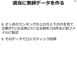 適当に教師データを作る
8. さっきのランキングの上の方と下の方を見て
正解がTになる例とFになる例を150件ほど別ファ
イルに転記
9. そのデータでロジスティック回帰
39
 