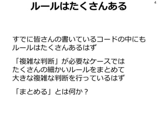 ルールはたくさんある
すでに皆さんの書いているコードの中にも
ルールはたくさんあるはず
「複雑な判断」が必要なケースでは
たくさんの細かいルールをまとめて
大きな複雑な判断を行っているはず
「まとめる」とは何か？
4
 