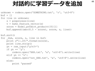 対話的に学習データを追加
44
unknown = codecs.open(‘SOMETHING.txt', 'r', 'utf-8')
buf = []
for line in unknown:
s = preprocess(line)
v = make_feature_vector(s)
score = model.predict_proba(v)[0][1]
buf.append((abs(0.5 - score), score, s, line))
buf.sort()
for _dum, score, s, line in buf:
print u"{:.2f}".format(score),
print line.strip()
yn = raw_input('y/n?>')
if yn == 'y':
codecs.open(‘XXX.txt', 'a', 'utf-8').write(line)
elif yn == 'n':
codecs.open('not_XXX.txt', 'a', 'utf-8').write(line)
else:
print 'passed'
 
