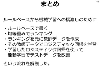 まとめ
ルールベースから機械学習への橋渡しのために
・ルールベースで書く
・均等重みでランキング
・ランキングを元に教師データを作成
・その教師データでロジスティック回帰を学習
・学習したロジスティック回帰を使って
能動学習でテストデータを改善
という流れを解説した。
45
 