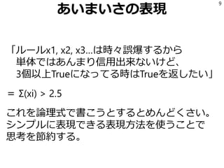 あいまいさの表現
「ルールx1, x2, x3…は時々誤爆するから
単体ではあんまり信用出来ないけど、
3個以上Trueになってる時はTrueを返したい」
＝ Σ(xi) > 2.5
これを論理式で書こうとするとめんどくさい。
シンプルに表現できる表現方法を使うことで
思考を節約する。
9
 