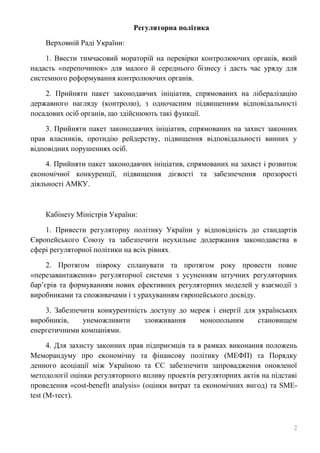 2
Регуляторна політика
Верховній Раді України:
1. Ввести тимчасовий мораторій на перевірки контролюючих органів, який
надасть «перепочинок» для малого й середнього бізнесу і дасть час уряду для
системного реформування контролюючих органів.
2. Прийняти пакет законодавчих ініціатив, спрямованих на лібералізацію
державного нагляду (контролю), з одночасним підвищенням відповідальності
посадових осіб органів, що здійснюють такі функції.
3. Прийняти пакет законодавчих ініціатив, спрямованих на захист законних
прав власників, протидію рейдерству, підвищення відповідальності винних у
відповідних порушеннях осіб.
4. Прийняти пакет законодавчих ініціатив, спрямованих на захист і розвиток
економічної конкуренції, підвищення дієвості та забезпечення прозорості
діяльності АМКУ.
Кабінету Міністрів України:
1. Привести регуляторну політику України у відповідність до стандартів
Європейського Союзу та забезпечити неухильне додержання законодавства в
сфері регуляторної політики на всіх рівнях.
2. Протягом півроку спланувати та протягом року провести повне
«перезавантаження» регуляторної системи з усуненням штучних регуляторних
бар’єрів та формуванням нових ефективних регуляторних моделей у взаємодії з
виробниками та споживачами і з урахуванням європейського досвіду.
3. Забезпечити конкурентність доступу до мереж і енергії для українських
виробників, унеможливити зловживання монопольним становищем
енергетичними компаніями.
4. Для захисту законних прав підприємців та в рамках виконання положень
Меморандуму про економічну та фінансову політику (МЕФП) та Порядку
денного асоціації між Україною та ЄС забезпечити запровадження оновленої
методології оцінки регуляторного впливу проектів регуляторних актів на підставі
проведення «cost-benefit analysis» (оцінки витрат та економічних вигод) та SMЕ-
test (М-тест).
 