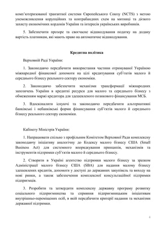 4
комп’ютеризованої транзитної системи Європейського Союзу (NCTS) з метою
унеможливлення корупційних та контрабандних схем на митниці та дієвого
захисту економічних кордонів України та інтересів українських виробників.
5. Забезпечити прозоре та своєчасне відшкодування податку на додану
вартість платникам, які мають право на автоматичне відшкодування.
Кредитна політика
Верховній Раді України:
1. Законодавчо передбачити використання частини отримуваної Україною
міжнародної фінансової допомоги на цілі кредитування суб’єктів малого й
середнього бізнесу реального сектору економіки.
2. Законодавчо забезпечити механізми трансформації міжнародних
запозичень України в кредитні ресурси для малого та середнього бізнесу з
обмеженням маржі кредитора для здешевленого позикового фінансування МСБ.
3. Вдосконалити існуючі та законодавчо передбачити альтернативні
банківські і небанківські форми фінансування суб’єктів малого й середнього
бізнесу реального сектору економіки.
Кабінету Міністрів України:
1. Напрацювати спільно з профільним Комітетом Верховної Ради комплексну
законодавчу ініціативу аналогічну до Кодексу малого бізнесу США (Small
Business Act) для системного впорядкування принципів, механізмів та
інструментів підтримки суб’єктів малого й середнього бізнесу.
2. Створити в Україні агентство підтримки малого бізнесу за зразком
Адміністрації малого бізнесу США (SBA) для надання малому бізнесу
здешевлених кредитів, допомоги у доступі до державних закупівель та виходу на
нові ринки, а також забезпечення комплексної консультаційної підтримки
підприємців.
3. Розробити та затвердити комплексну державну програму розвитку
соціального підприємництва та сприяння підприємницьким ініціативам
внутрішньо-переміщених осіб, в якій передбачити критерії надання та механізми
державної підтримки.
 