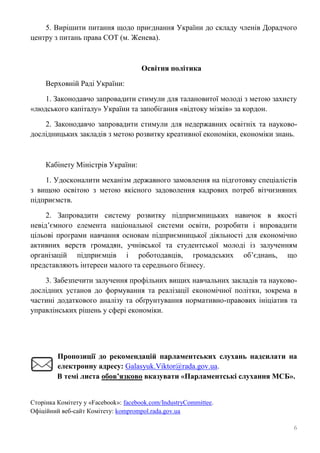 6
5. Вирішити питання щодо приєднання України до складу членів Дорадчого
центру з питань права СОТ (м. Женева).
Освітня політика
Верховній Раді України:
1. Законодавчо запровадити стимули для талановитої молоді з метою захисту
«людського капіталу» України та запобігання «відтоку мізків» за кордон.
2. Законодавчо запровадити стимули для недержавних освітніх та науково-
дослідницьких закладів з метою розвитку креативної економіки, економіки знань.
Кабінету Міністрів України:
1. Удосконалити механізм державного замовлення на підготовку спеціалістів
з вищою освітою з метою якісного задоволення кадрових потреб вітчизняних
підприємств.
2. Запровадити систему розвитку підприємницьких навичок в якості
невід’ємного елемента національної системи освіти, розробити і впровадити
цільові програми навчання основам підприємницької діяльності для економічно
активних верств громадян, учнівської та студентської молоді із залученням
організацій підприємців і роботодавців, громадських об’єднань, що
представляють інтереси малого та середнього бізнесу.
3. Забезпечити залучення профільних вищих навчальних закладів та науково-
дослідних установ до формування та реалізації економічної політки, зокрема в
частині додаткового аналізу та обґрунтування нормативно-правових ініціатив та
управлінських рішень у сфері економіки.
Пропозиції до рекомендацій парламентських слухань надсилати на
електронну адресу: Galasyuk.Viktor@rada.gov.ua.
В темі листа обов’язково вказувати «Парламентські слухання МСБ».
Сторінка Комітету у «Facebook»: facebook.com/IndustryCommittee.
Офіційний веб-сайт Комітету: komprompol.rada.gov.ua
 