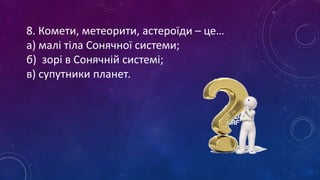 8. Комети, метеорити, астероїди – це…
а) малі тіла Сонячної системи;
б) зорі в Сонячній системі;
в) супутники планет.
 