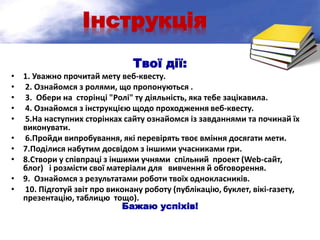 Інструкція
Твої дії:
• 1. Уважно прочитай мету веб-квесту.
• 2. Ознайомся з ролями, що пропонуються .
• 3. Обери на сторінці "Ролі" ту діяльність, яка тебе зацікавила.
• 4. Ознайомся з інструкцією щодо проходження веб-квесту.
• 5.На наступних сторінках сайту ознайомся із завданнями та починай їх
виконувати.
• 6.Пройди випробування, які перевірять твоє вміння досягати мети.
• 7.Поділися набутим досвідом з іншими учасниками гри.
• 8.Створи у співпраці з іншими учнями спільний проект (Web-сайт,
блог) і розмісти свої матеріали для вивчення й обговорення.
• 9. Ознайомся з результатами роботи твоїх однокласників.
• 10. Підготуй звіт про виконану роботу (публікацію, буклет, вікі-газету,
презентацію, таблицю тощо).
Бажаю успіхів!
 