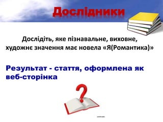 Дослідники
Дослідіть, яке пізнавальне, виховне,
художнє значення має новела «Я(Романтика)»
Результат - стаття, оформлена як
веб-сторінка
 