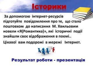 Історики
За допомогою інтернет-ресурсів
підготуйте повідомлення про те, що стало
поштовхом до написання М. Хвильовим
новели «Я(Романтика)», які історичні події
знайшли своє відображення в поемі..
Цікавої вам подорожі в мережі Інтернет.
Результат роботи - презентація
 