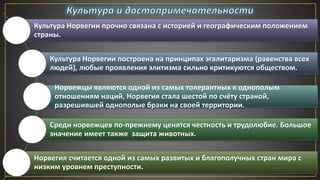 Культура Норвегии прочно связана с историей и географическим положением
страны.
Культура Норвегии построена на принципах эгалитаризма (равенства всех
людей), любые проявления элитизма сильно критикуются обществом.
Норвежцы являются одной из самых толерантных к однополым
отношениям наций, Норвегия стала шестой по счёту страной,
разрешившей однополые браки на своей территории.
Среди норвежцев по-прежнему ценятся честность и трудолюбие. Большое
значение имеет также защита животных.
Норвегия считается одной из самых развитых и благополучных стран мира с
низким уровнем преступности.
 