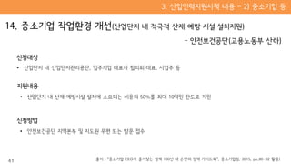 신청대상
• 산업단지 내 산업단지관리공단, 입주기업 대표자 협의회 대표, 사업주 등
지원내용
• 산업단지 내 산재 예방시설 설치에 소요되는 비용의 50%를 최대 10억원 한도로 지원
신청방법
• 안전보건공단 지역본부 및 지도원 우편 또는 방문 접수
41 (출처 : “중소기업 CEO가 즐겨찾는 정책 100선 내 손안의 정책 가이드북”, 중소기업청, 2015, pp.80~92 활용)
 