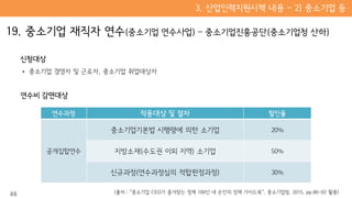 신청대상
• 중소기업 경영자 및 근로자, 중소기업 취업대상자
연수비 감면대상
연수과정 적용대상 및 절차 할인율
공개집합연수
중소기업기본법 시행령에 의한 소기업 20%
지방소재(수도권 이외 지역) 소기업 50%
신규과정(연수과정심의 적합판정과정) 30%
46 (출처 : “중소기업 CEO가 즐겨찾는 정책 100선 내 손안의 정책 가이드북”, 중소기업청, 2015, pp.80~92 활용)
 