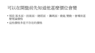 可以在開盤前先知道他甚麼價位會變
• 預設 基本面、技術面、總經面 、籌碼面、動能 變動，會導致甚
麼理論價格
• 這些價格多是不存在的價格
 