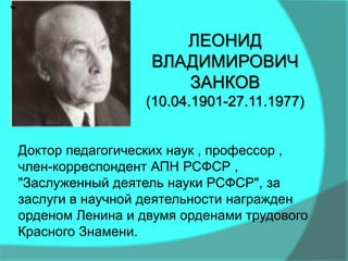 Доктор педагогических наук , профессор ,
член-корреспондент АПН РСФСР ,
"Заслуженный деятель науки РСФСР", за
заслуги в научной деятельности награжден
орденом Ленина и двумя орденами трудового
Красного Знамени.
ЛЕОНИД
ВЛАДИМИРОВИЧ
ЗАНКОВ
(10.04.1901-27.11.1977)
 