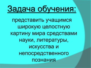 представить учащимся
широкую целостную
картину мира средствами
науки, литературы,
искусства и
непосредственного
познания
Задача обучения:
 